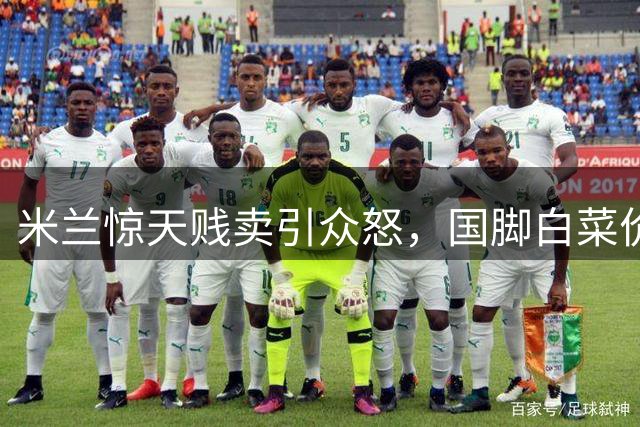 米兰惊天贱卖引众怒，国脚白菜价转会令人震惊